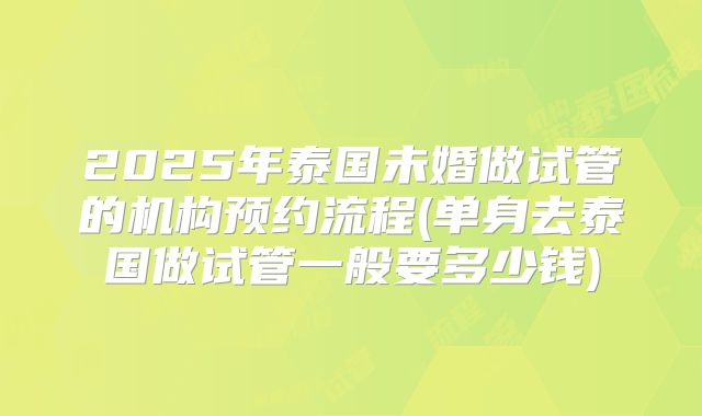 2025年泰国未婚做试管的机构预约流程(单身去泰国做试管一般要多少钱)