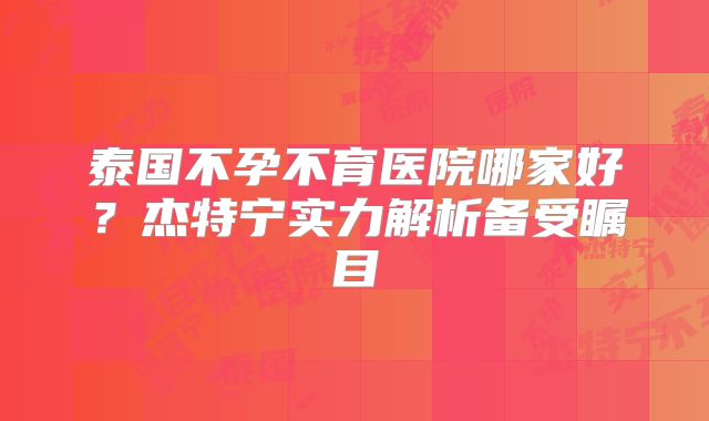 泰国不孕不育医院哪家好？杰特宁实力解析备受瞩目