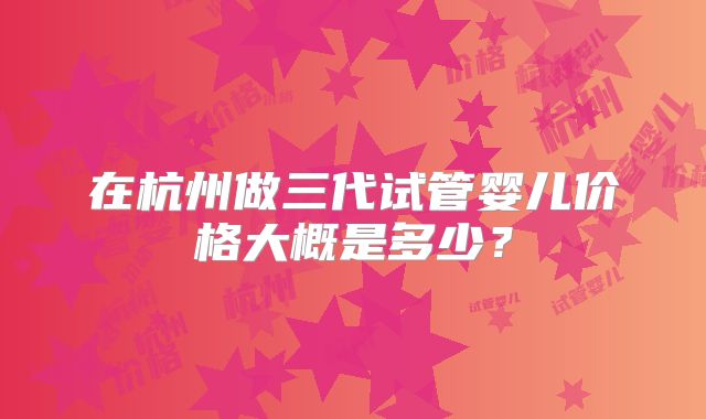 在杭州做三代试管婴儿价格大概是多少?