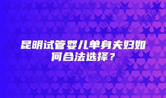 昆明试管婴儿单身夫妇如何合法选择？