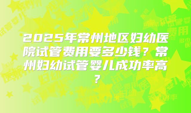 2025年常州地区妇幼医院试管费用要多少钱？常州妇幼试管婴儿成功率高？