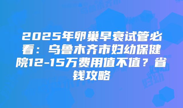 2025年卵巢早衰试管必看：乌鲁木齐市妇幼保健院12-15万费用值不值？省钱攻略