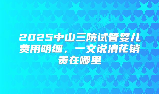 2025中山三院试管婴儿费用明细，一文说清花销贵在哪里