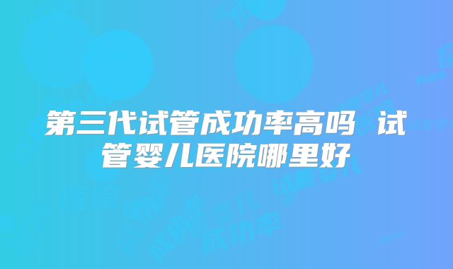 第三代试管成功率高吗 试管婴儿医院哪里好