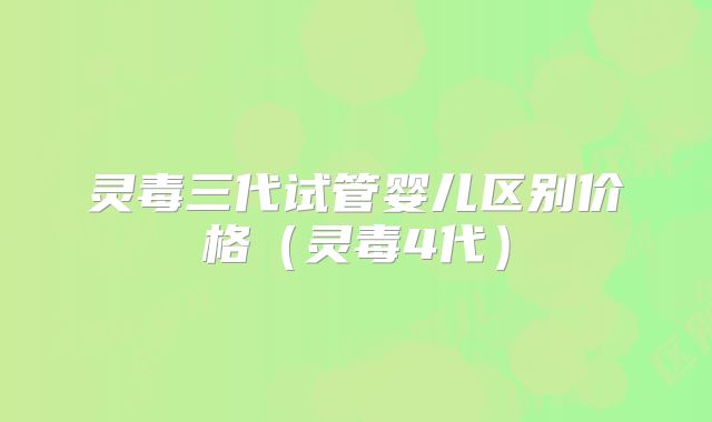 灵毒三代试管婴儿区别价格（灵毒4代）