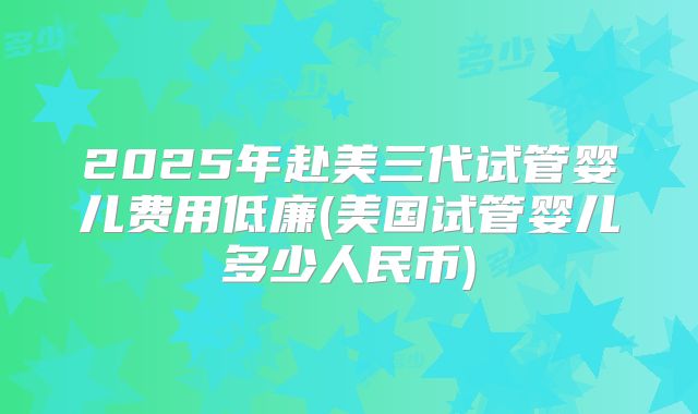 2025年赴美三代试管婴儿费用低廉(美国试管婴儿多少人民币)