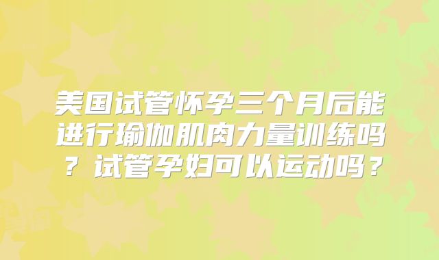 美国试管怀孕三个月后能进行瑜伽肌肉力量训练吗？试管孕妇可以运动吗？