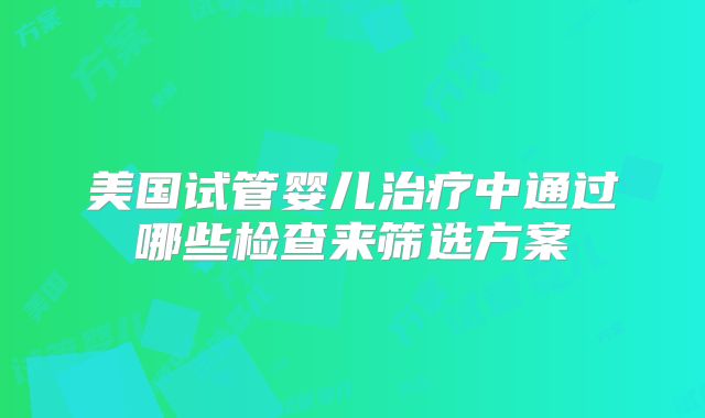 美国试管婴儿治疗中通过哪些检查来筛选方案