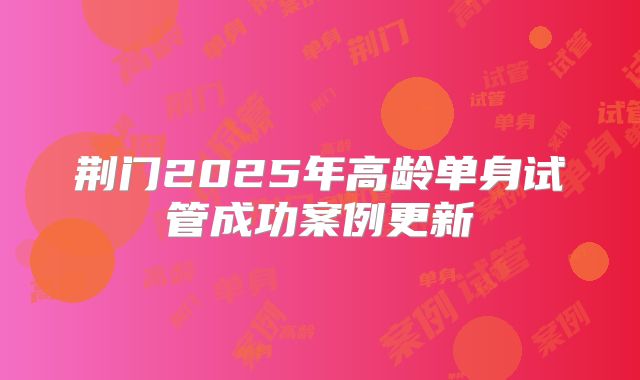 荆门2025年高龄单身试管成功案例更新