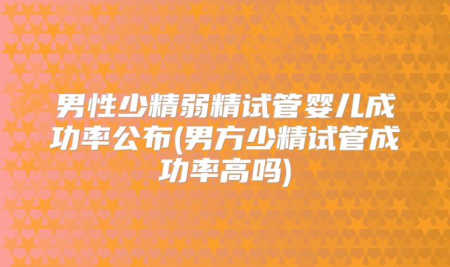男性少精弱精试管婴儿成功率公布(男方少精试管成功率高吗)
