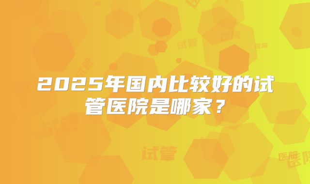 2025年国内比较好的试管医院是哪家？