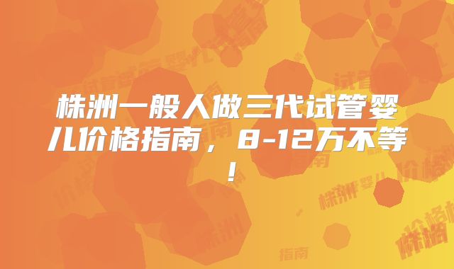 株洲一般人做三代试管婴儿价格指南,8-12万不等!