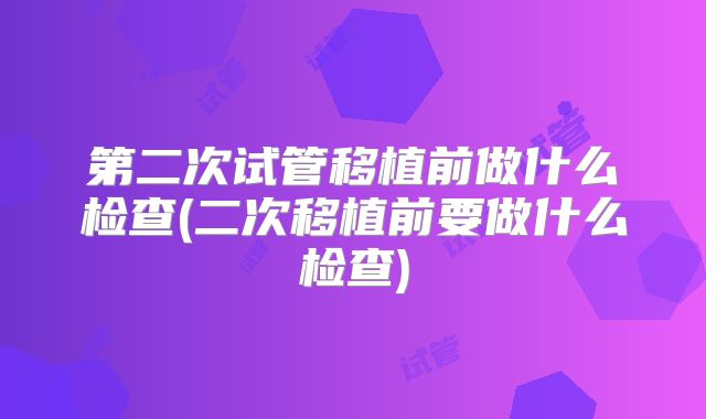 第二次试管移植前做什么检查(二次移植前要做什么检查)