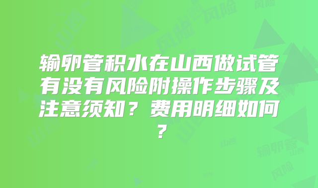 输卵管积水在山西做试管有没有风险附操作步骤及注意须知？费用明细如何？