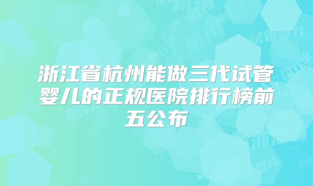 浙江省杭州能做三代试管婴儿的正规医院排行榜前五公布