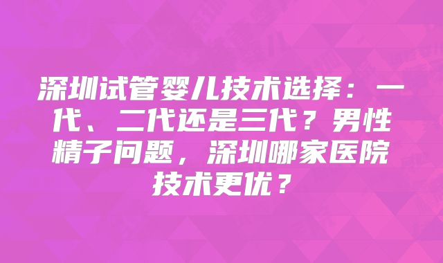 深圳试管婴儿技术选择：一代、二代还是三代？男性精子问题，深圳哪家医院技术更优？