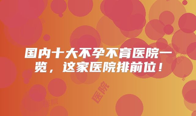 国内十大不孕不育医院一览,这家医院排前位!
