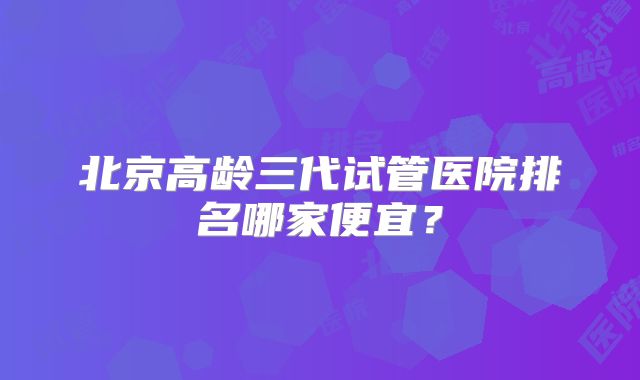 北京高龄三代试管医院排名哪家便宜？