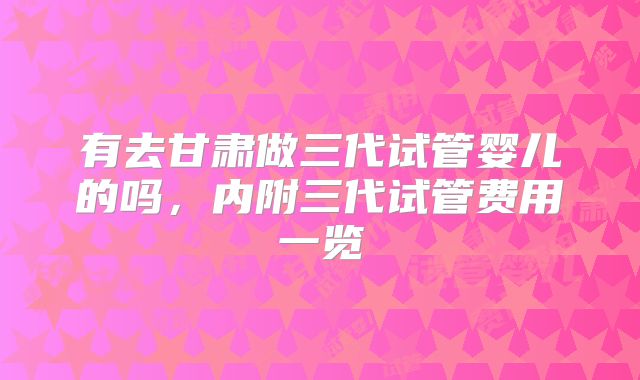 有去甘肃做三代试管婴儿的吗,内附三代试管费用一览
