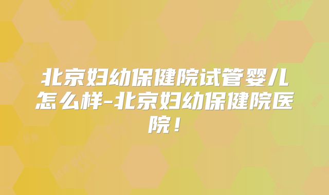 北京妇幼保健院试管婴儿怎么样-北京妇幼保健院医院！