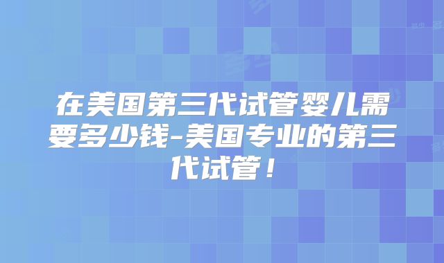 在美国第三代试管婴儿需要多少钱-美国专业的第三代试管！