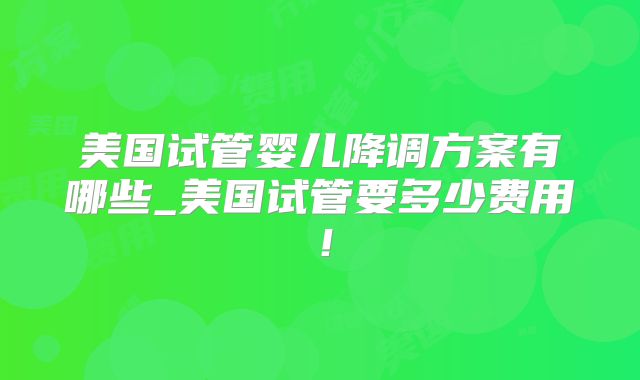 美国试管婴儿降调方案有哪些_美国试管要多少费用！