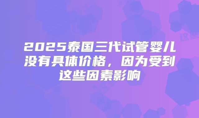 2025泰国三代试管婴儿没有具体价格，因为受到这些因素影响