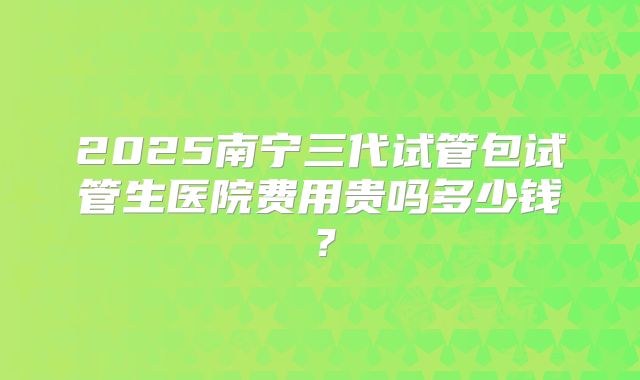 2025南宁三代试管包试管生医院费用贵吗多少钱？