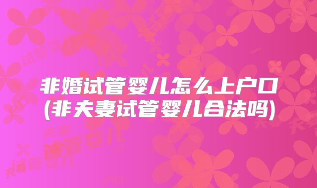 非婚试管婴儿怎么上户口(非夫妻试管婴儿合法吗)