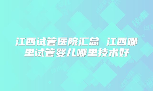 江西试管医院汇总 江西哪里试管婴儿哪里技术好