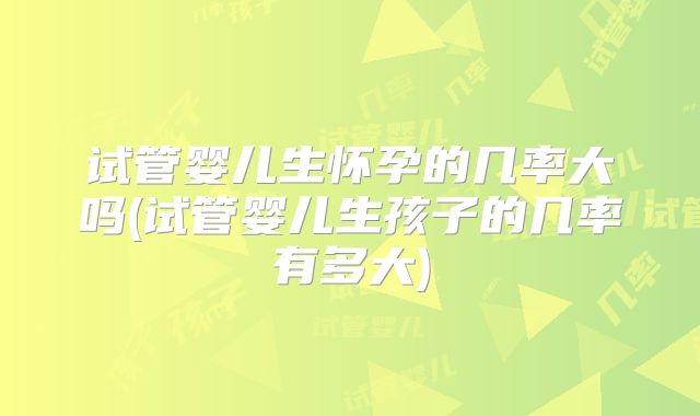 试管婴儿生怀孕的几率大吗(试管婴儿生孩子的几率有多大)