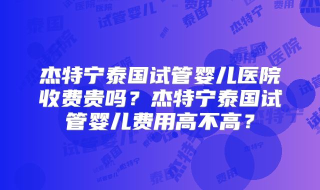 杰特宁泰国试管婴儿医院收费贵吗？杰特宁泰国试管婴儿费用高不高？