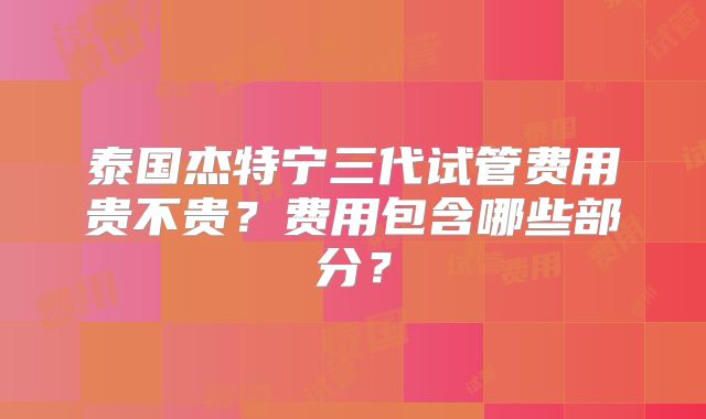 泰国杰特宁三代试管费用贵不贵？费用包含哪些部分？