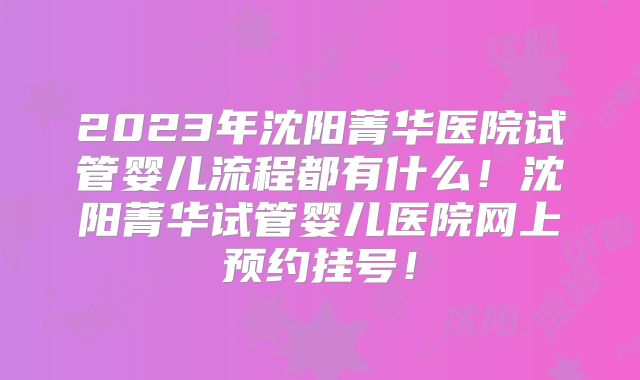 2023年沈阳菁华医院试管婴儿流程都有什么!沈阳菁华试管婴儿医院网上预约挂号!