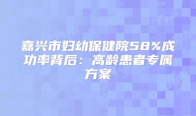 嘉兴市妇幼保健院58%成功率背后：高龄患者专属方案