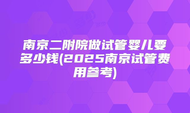 南京二附院做试管婴儿要多少钱(2025南京试管费用参考)