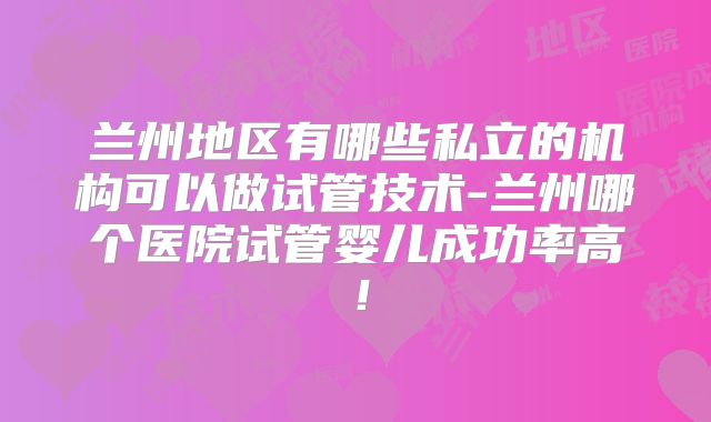 兰州地区有哪些私立的机构可以做试管技术-兰州哪个医院试管婴儿成功率高！