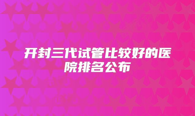 开封三代试管比较好的医院排名公布