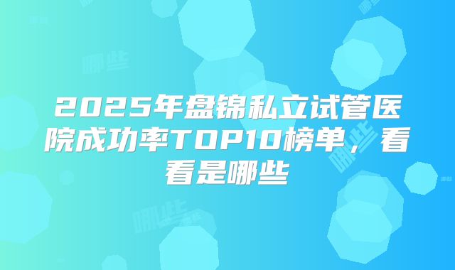 2025年盘锦私立试管医院成功率TOP10榜单,看看是哪些