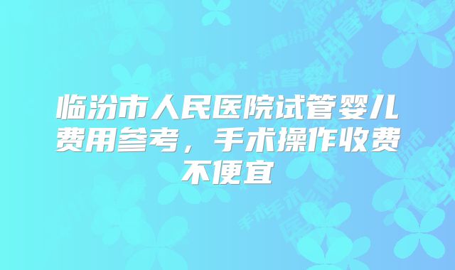 临汾市人民医院试管婴儿费用参考,手术操作收费不便宜