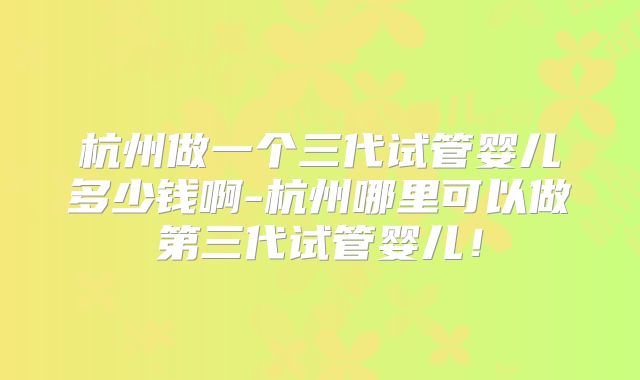 杭州做一个三代试管婴儿多少钱啊-杭州哪里可以做第三代试管婴儿！