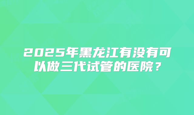 2025年黑龙江有没有可以做三代试管的医院？