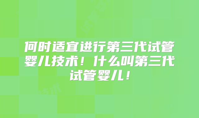何时适宜进行第三代试管婴儿技术！什么叫第三代试管婴儿！