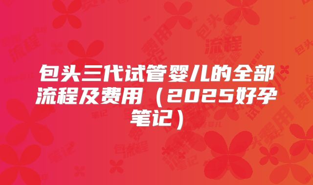 包头三代试管婴儿的全部流程及费用(2025好孕笔记)