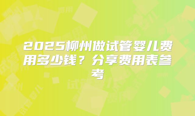 2025柳州做试管婴儿费用多少钱？分享费用表参考