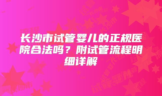 长沙市试管婴儿的正规医院合法吗？附试管流程明细详解