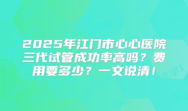 2025年江门市心心医院三代试管成功率高吗?费用要多少?一文说清!