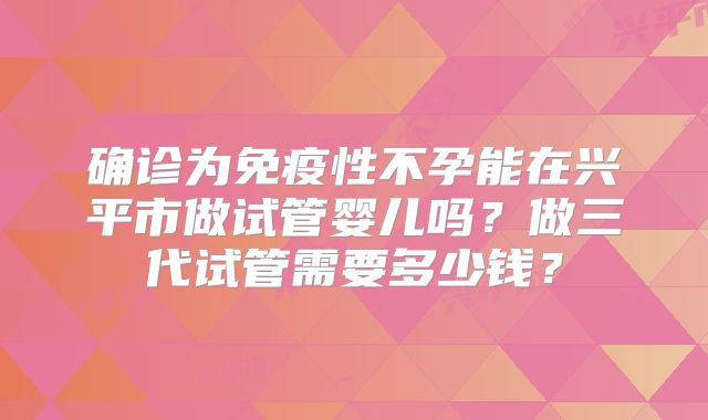 确诊为免疫性不孕能在兴平市做试管婴儿吗？做三代试管需要多少钱？