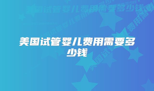 美国试管婴儿费用需要多少钱
