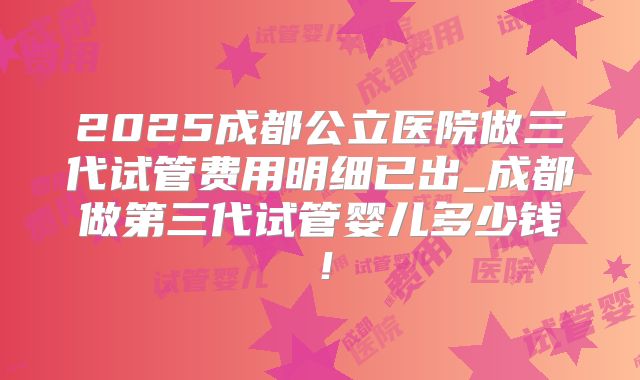 2025成都公立医院做三代试管费用明细已出_成都做第三代试管婴儿多少钱！